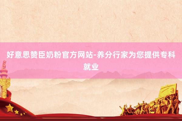 好意思赞臣奶粉官方网站-养分行家为您提供专科就业